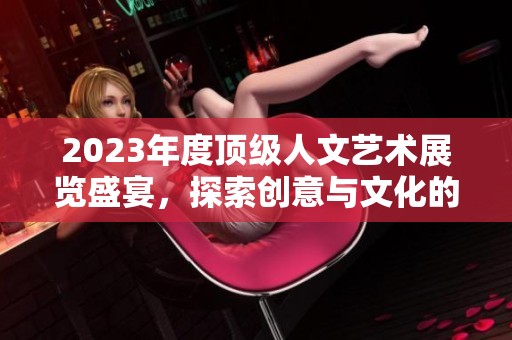 2023年度顶级人文艺术展览盛宴，探索创意与文化的交融