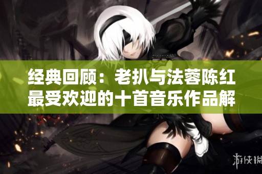 经典回顾：老扒与法蓉陈红最受欢迎的十首音乐作品解析