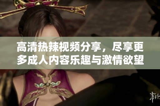 高清热辣视频分享，尽享更多成人内容乐趣与激情欲望