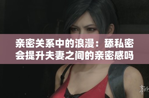 亲密关系中的浪漫：舔私密会提升夫妻之间的亲密感吗