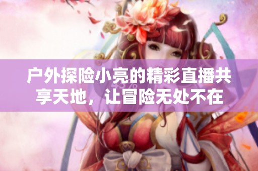 户外探险小亮的精彩直播共享天地，让冒险无处不在