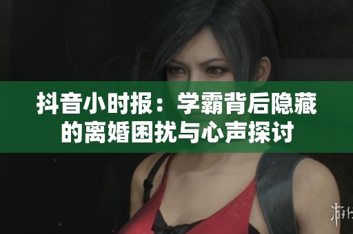 抖音小时报：学霸背后隐藏的离婚困扰与心声探讨