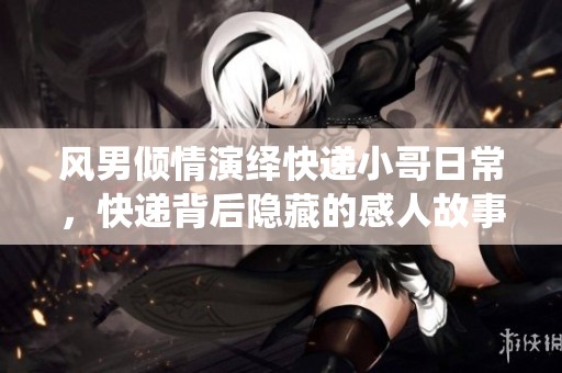风男倾情演绎快递小哥日常，快递背后隐藏的感人故事