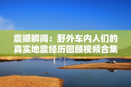 震撼瞬间：野外车内人们的真实地震经历回顾视频合集