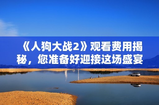 《人狗大战2》观看费用揭秘，您准备好迎接这场盛宴了吗