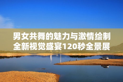 男女共舞的魅力与激情绘制全新视觉盛宴120秒全景展示