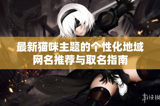 最新猫咪主题的个性化地域网名推荐与取名指南
