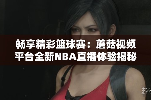 畅享精彩篮球赛：蘑菇视频平台全新NBA直播体验揭秘