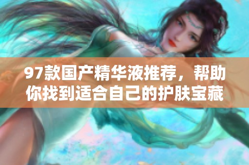 97款国产精华液推荐，帮助你找到适合自己的护肤宝藏