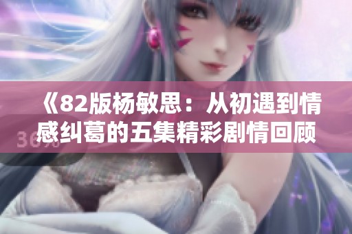 《82版杨敏思：从初遇到情感纠葛的五集精彩剧情回顾》