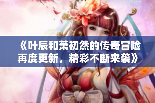 《叶辰和萧初然的传奇冒险再度更新，精彩不断来袭》