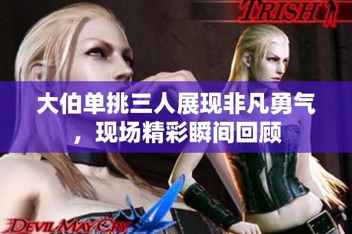 大伯单挑三人展现非凡勇气，现场精彩瞬间回顾