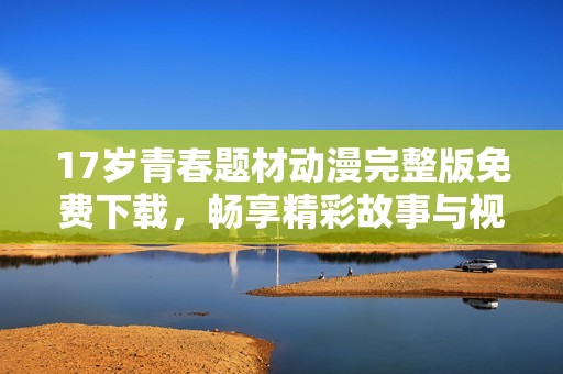 17岁青春题材动漫完整版免费下载，畅享精彩故事与视觉盛宴