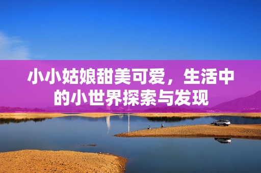 小小姑娘甜美可爱，生活中的小世界探索与发现