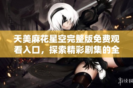 天美麻花星空完整版免费观看入口，探索精彩剧集的全新体验