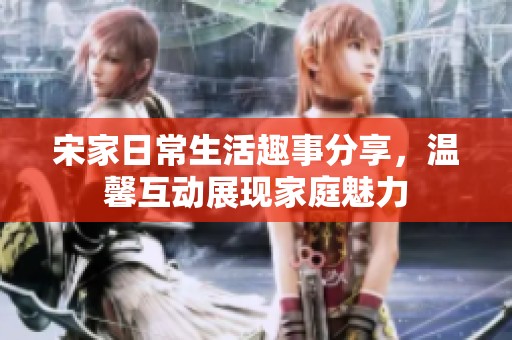 宋家日常生活趣事分享，温馨互动展现家庭魅力