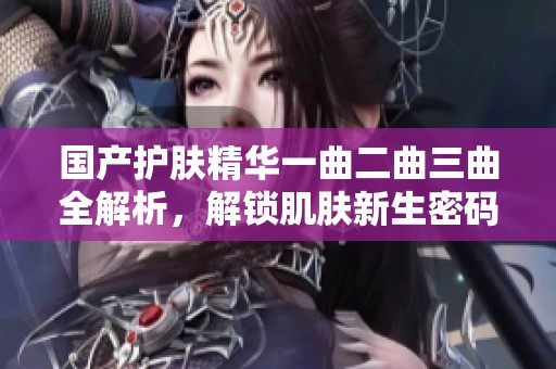 国产护肤精华一曲二曲三曲全解析，解锁肌肤新生密码