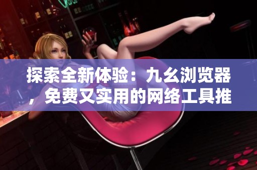 探索全新体验：九幺浏览器，免费又实用的网络工具推荐