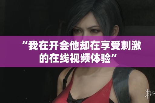“我在开会他却在享受刺激的在线视频体验”