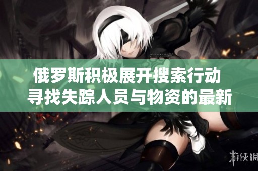 俄罗斯积极展开搜索行动 寻找失踪人员与物资的最新进展