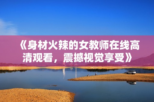 《身材火辣的女教师在线高清观看，震撼视觉享受》