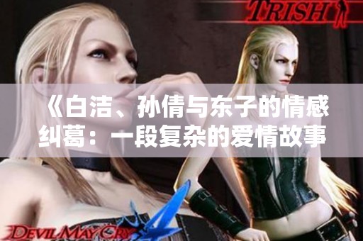 《白洁、孙倩与东子的情感纠葛：一段复杂的爱情故事》