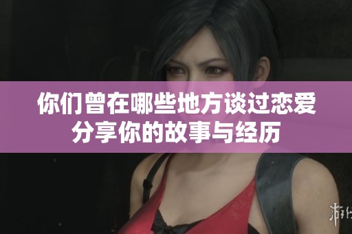 你们曾在哪些地方谈过恋爱分享你的故事与经历