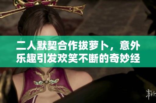 二人默契合作拔萝卜，意外乐趣引发欢笑不断的奇妙经历