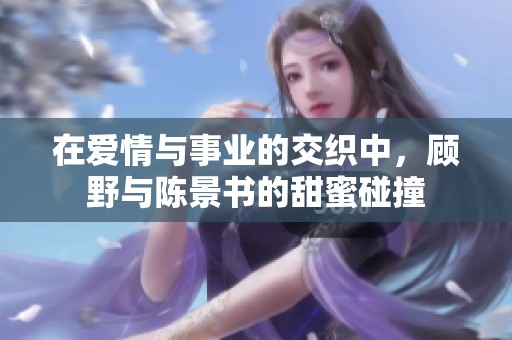 在爱情与事业的交织中，顾野与陈景书的甜蜜碰撞