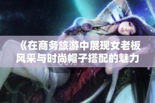 《在商务旅游中展现女老板风采与时尚帽子搭配的魅力》