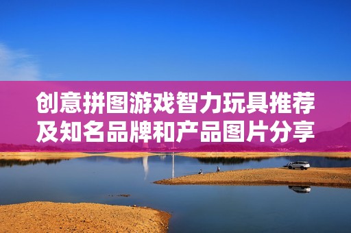 创意拼图游戏智力玩具推荐及知名品牌和产品图片分享