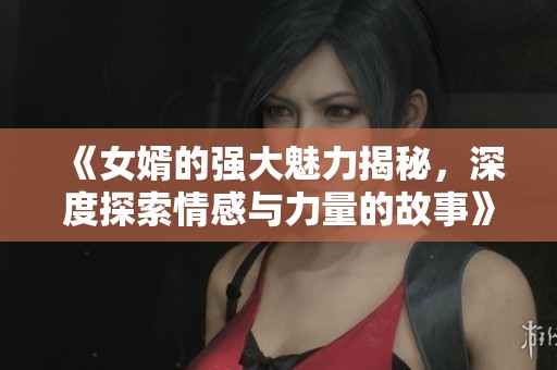 《女婿的强大魅力揭秘，深度探索情感与力量的故事》