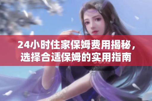 24小时住家保姆费用揭秘，选择合适保姆的实用指南