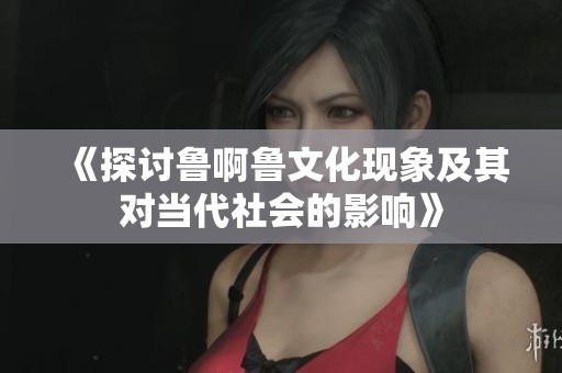 《探讨鲁啊鲁文化现象及其对当代社会的影响》