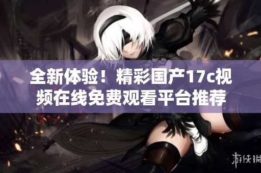 全新体验！精彩国产17c视频在线免费观看平台推荐