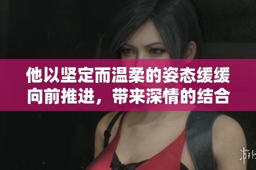 他以坚定而温柔的姿态缓缓向前推进，带来深情的结合