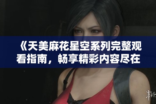 《天美麻花星空系列完整观看指南，畅享精彩内容尽在其中》