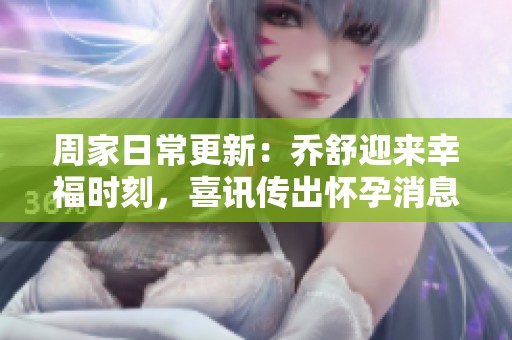 周家日常更新：乔舒迎来幸福时刻，喜讯传出怀孕消息