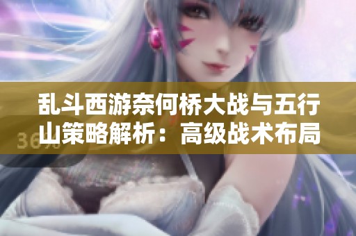 乱斗西游奈何桥大战与五行山策略解析：高级战术布局与角度运用全攻略