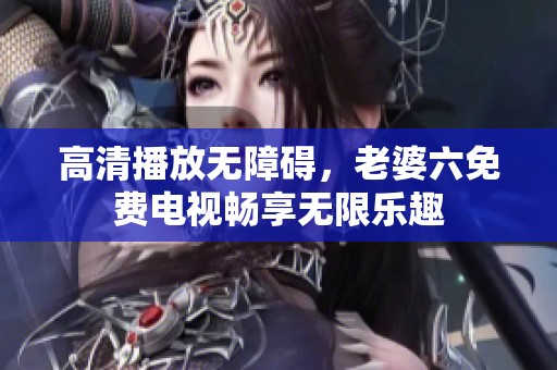 高清播放无障碍，老婆六免费电视畅享无限乐趣