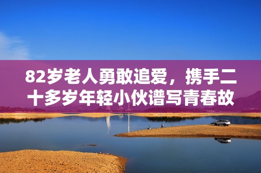 82岁老人勇敢追爱，携手二十多岁年轻小伙谱写青春故事