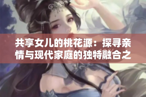 共享女儿的桃花源：探寻亲情与现代家庭的独特融合之道