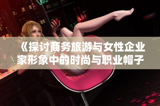 《探讨商务旅游与女性企业家形象中的时尚与职业帽子》
