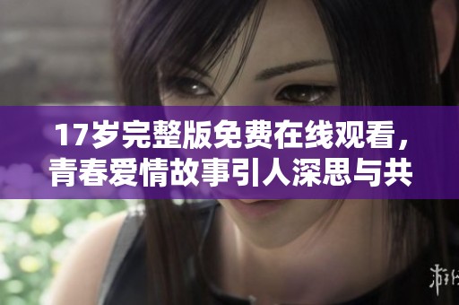 17岁完整版免费在线观看，青春爱情故事引人深思与共鸣
