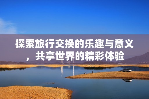 探索旅行交换的乐趣与意义，共享世界的精彩体验