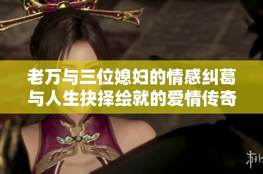 老万与三位媳妇的情感纠葛与人生抉择绘就的爱情传奇