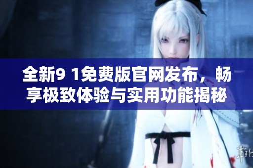 全新9 1免费版官网发布，畅享极致体验与实用功能揭秘