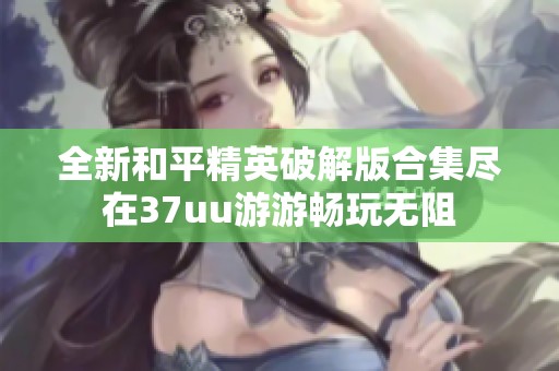 全新和平精英破解版合集尽在37uu游游畅玩无阻