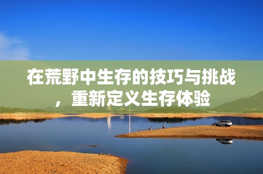 在荒野中生存的技巧与挑战，重新定义生存体验