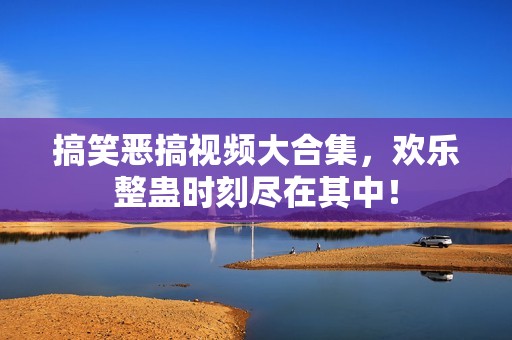 搞笑恶搞视频大合集，欢乐整蛊时刻尽在其中！
